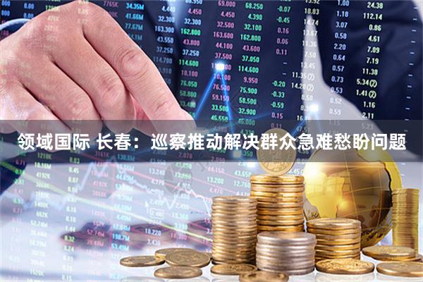 领域国际 长春：巡察推动解决群众急难愁盼问题