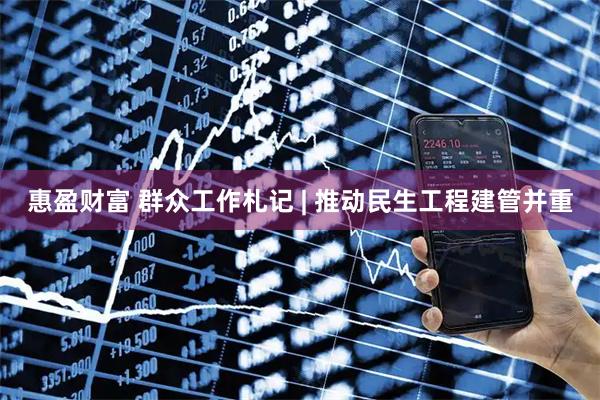 惠盈财富 群众工作札记 | 推动民生工程建管并重