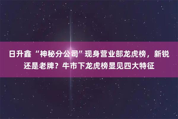 日升鑫 “神秘分公司”现身营业部龙虎榜，新锐还是老牌？牛市下龙虎榜显见四大特征