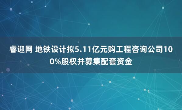 睿迎网 地铁设计拟5.11亿元购工程咨询公司100%股权并募集配套资金
