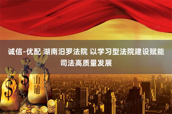 诚信-优配 湖南汨罗法院 以学习型法院建设赋能司法高质量发展