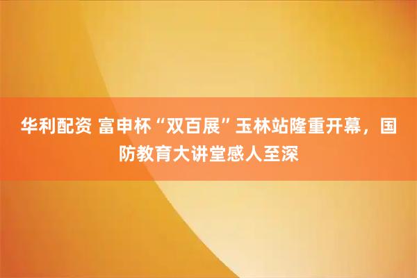 华利配资 富申杯“双百展”玉林站隆重开幕，国防教育大讲堂感人至深
