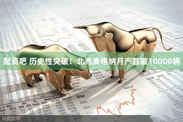 配资吧 历史性突破！北汽麦格纳月产首破10000辆