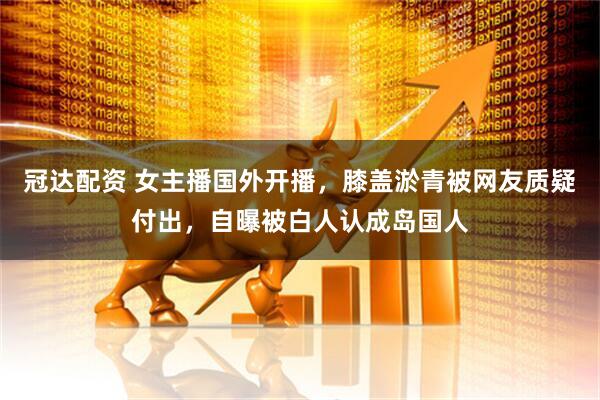 冠达配资 女主播国外开播，膝盖淤青被网友质疑付出，自曝被白人认成岛国人