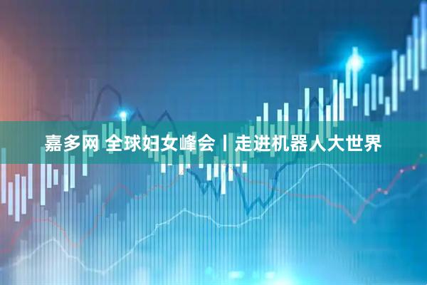 嘉多网 全球妇女峰会丨走进机器人大世界