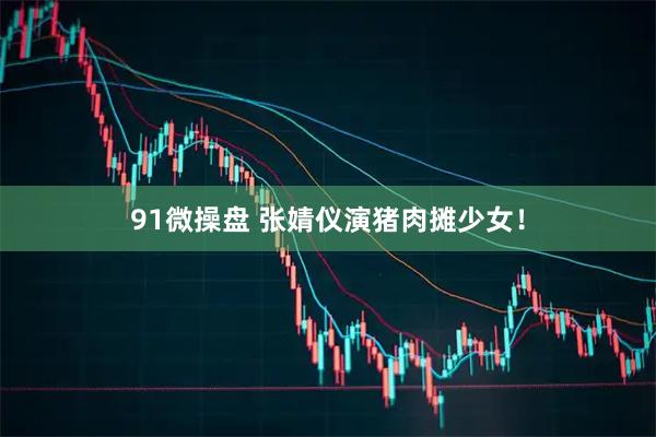 91微操盘 张婧仪演猪肉摊少女！