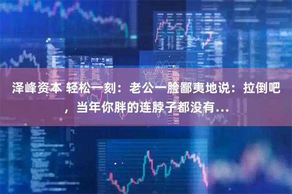 泽峰资本 轻松一刻:老公一脸鄙夷地说:拉倒吧,当年你胖的连脖子都没有…