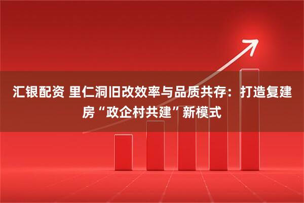 汇银配资 里仁洞旧改效率与品质共存：打造复建房“政企村共建”新模式