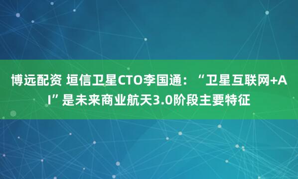 博远配资 垣信卫星CTO李国通：“卫星互联网+AI”是未来商业航天3.0阶段主要特征