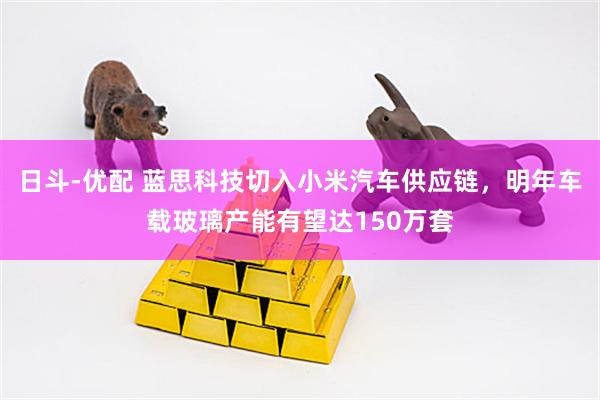 日斗-优配 蓝思科技切入小米汽车供应链，明年车载玻璃产能有望达150万套