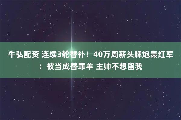 牛弘配资 连续3轮替补！40万周薪头牌炮轰红军：被当成替罪羊 主帅不想留我