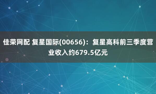 佳荣网配 复星国际(00656)：复星高科前三季度营业收入约679.5亿元