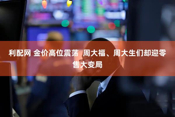 利配网 金价高位震荡 周大福、周大生们却迎零售大变局