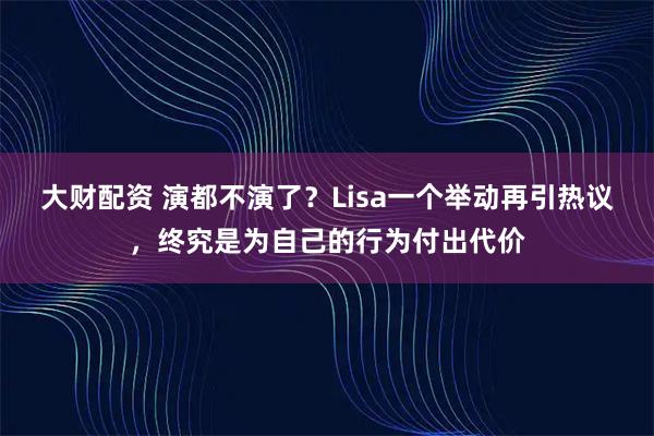 大财配资 演都不演了？Lisa一个举动再引热议，终究是为自己的行为付出代价