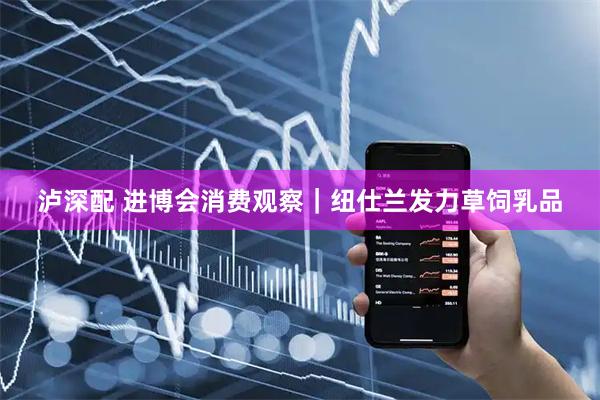 泸深配 进博会消费观察｜纽仕兰发力草饲乳品