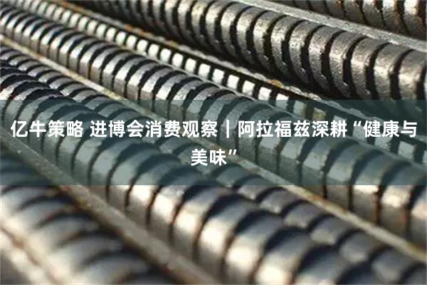 亿牛策略 进博会消费观察｜阿拉福兹深耕“健康与美味”
