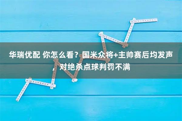 华瑞优配 你怎么看？国米众将+主帅赛后均发声，对绝杀点球判罚不满