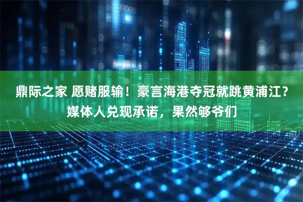 鼎际之家 愿赌服输！豪言海港夺冠就跳黄浦江？媒体人兑现承诺，果然够爷们