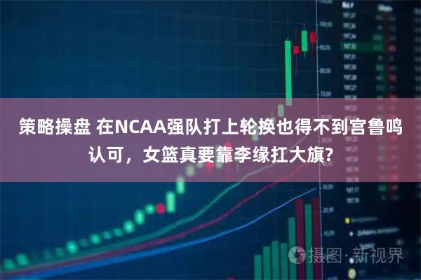 策略操盘 在NCAA强队打上轮换也得不到宫鲁鸣认可，女篮真要靠李缘扛大旗?