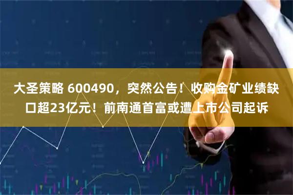 大圣策略 600490，突然公告！收购金矿业绩缺口超23亿元！前南通首富或遭上市公司起诉