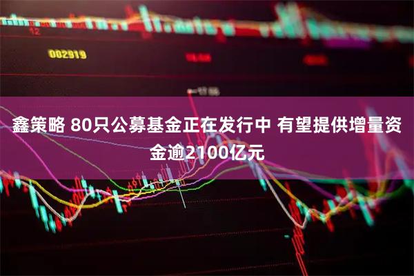 鑫策略 80只公募基金正在发行中 有望提供增量资金逾2100亿元