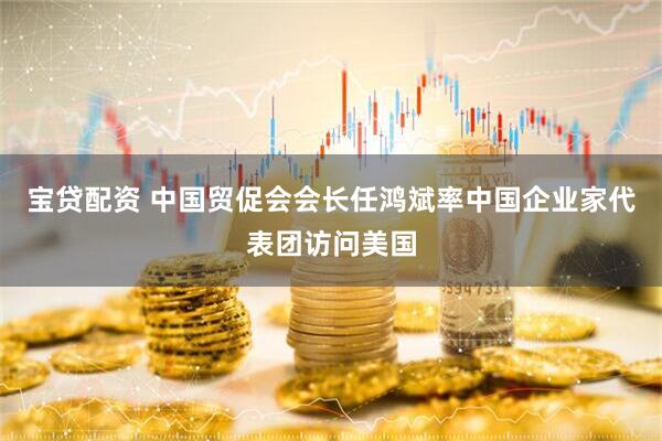 宝贷配资 中国贸促会会长任鸿斌率中国企业家代表团访问美国