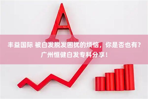丰益国际 被白发脱发困扰的烦恼，你是否也有？广州恒健白发专科分享！