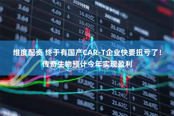 维度配资 终于有国产CAR-T企业快要扭亏了！传奇生物预计今年实现盈利