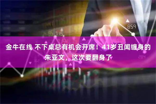 金牛在线 不下桌总有机会开席！41岁丑闻缠身的朱亚文，这次要翻身了
