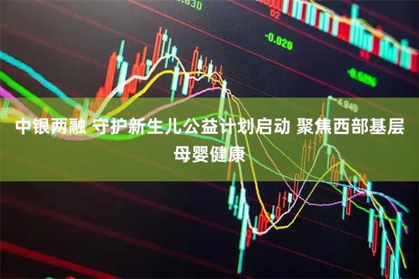 中银两融 守护新生儿公益计划启动 聚焦西部基层母婴健康