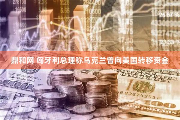 鼎和网 匈牙利总理称乌克兰曾向美国转移资金
