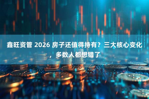 鑫旺资管 2026 房子还值得持有？三大核心变化，多数人都想错了